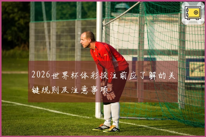 2026世界杯体彩投注前应了解的关键规则及注意事项